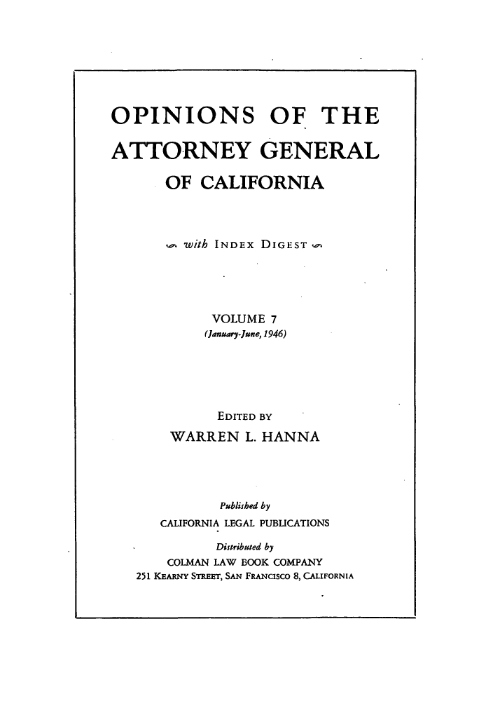handle is hein.sag/sagca0007 and id is 1 raw text is: OPINIONS OF THE
ATTORNEY GENERAL
OF CALIFORNIA
with INDEx DIGEST
VOLUME 7
(January-June, 1946)
EDITED BY
WARREN L. HANNA
Published by
CALIFORNIA LEGAL PUBLICATIONS
Distributed by
COLMAN LAW BOOK COMPANY
251 KEARNY STREET, SAN FRANCISCO 8, CALIFORNIA


