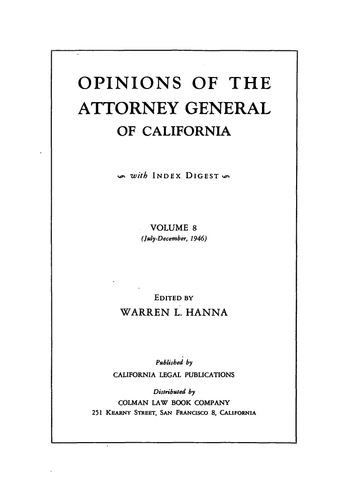 handle is hein.sag/sagca0008 and id is 1 raw text is: OPINIONS OF THE
ATTORNEY GENERAL
OF CALIFORNIA
with INDEx DIGEST,-
VOLUME 8
(July-December, 1946)
EDITED BY
WARREN L. HANNA
Published by
CALIFORNIA LEGAL PUBLICATIONS
Distributed by
COLMAN LAW BOOK COMPANY
251 KEARNY STREET, SAN FRANcIsco 8, CALIFORNIA


