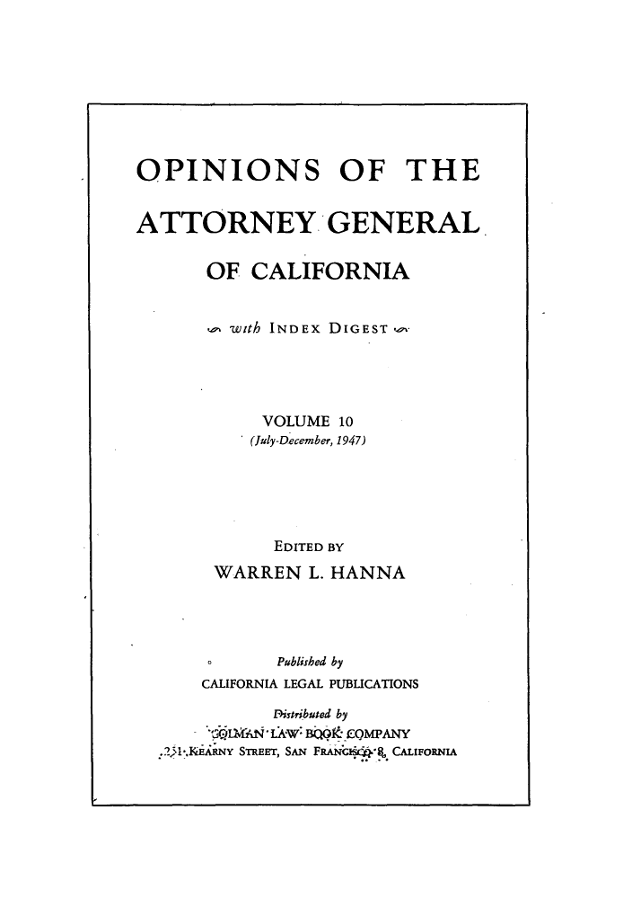 handle is hein.sag/sagca0010 and id is 1 raw text is: OPINIONS OF THE
ATTORNEY GENERAL
OF CALIFORNIA
o with INDEx DIGEST
VOLUME 10
(July-December, 1947)
EDITED BY
WARREN L. HANNA
o      Published by
CALIFORNIA LEGAL PUBLICATIONS
Pistributed by
.2,1I.KiAiRNY STREET, SAN FRANC *q, CALIFORNIA


