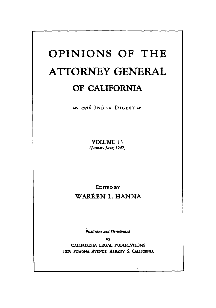 handle is hein.sag/sagca0013 and id is 1 raw text is: OPINIONS OF THE
ATTORNEY GENERAL
OF CALIFORNIA
with INDEx DIGEST wo
VOLUME 13
(January-June, 1949)
EDITED BY
WARREN L. HANNA
Published and Distributed
by
CALIFORNIA LEGAL PUBLICATIONS
1029 POMONA AvENuE, ALBANY 6, CALIFORNIA


