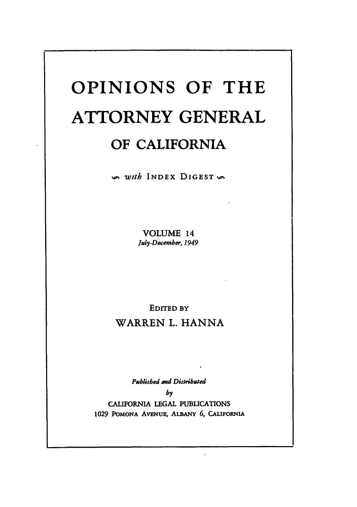 handle is hein.sag/sagca0014 and id is 1 raw text is: OPINIONS OF THE
ATTORNEY GENERAL
OF CALIFORNIA
with INDEx DIGEST P
VOLUME 14
July-December, 1949
EDITED BY
WARREN L. HANNA
Published and Distribated
by
CALIFORNIA LEGAL PUBLICATIONS
1029 POMONA AVENuE, ALBANY 6, CALIFORNIA


