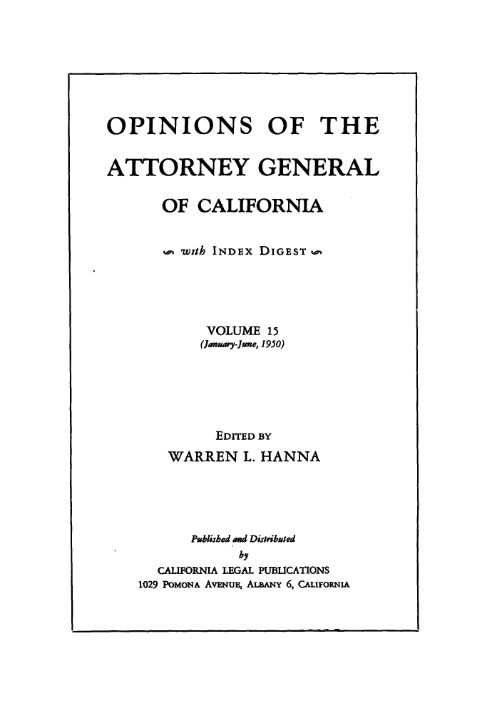 handle is hein.sag/sagca0015 and id is 1 raw text is: OPINIONS OF THE
ATTORNEY GENERAL
OF CALIFORNIA
with INDEX DIGEST
VOLUME 15
(January-June, 1950)
EDITED BY
WARREN L. HANNA
Published and Distributed
by
CALIFORNIA LEGAL PUBLICATIONS
1029 POMONA AvENuB, ALBANY 6, CAUFORNIA


