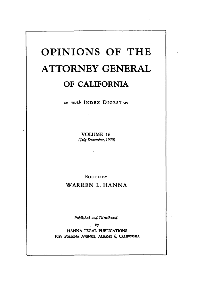 handle is hein.sag/sagca0016 and id is 1 raw text is: OPINIONS OF THE
ATTORNEY GENERAL
OF CALIFORNIA
with INDEx DIGEST
VOLUME 16
(July-December, 1950)
EDITED BY
WARREN L. HANNA
Published and Distributed
. by
HANNA LEGAL PUBLICATIONS
1029 PomoNA AvENuE, ALBANY 6, CALIFORNIA



