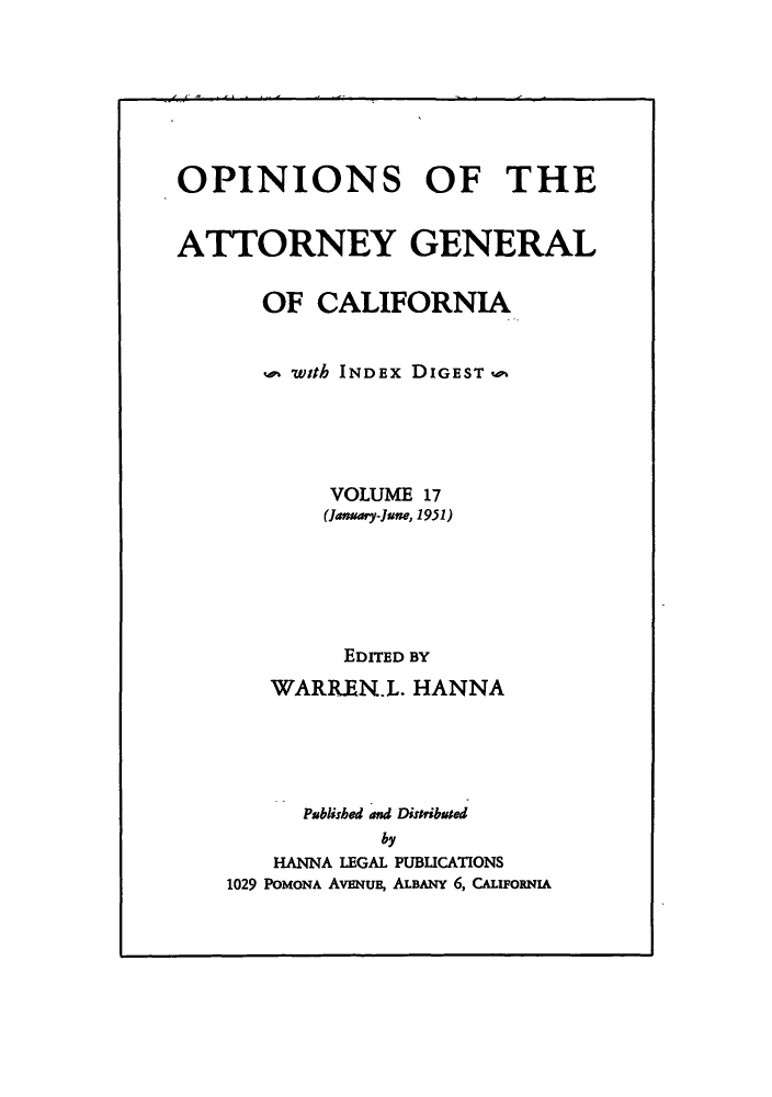 handle is hein.sag/sagca0017 and id is 1 raw text is: OPINIONS OF THE
ATTORNEY GENERAL
OF CALIFORNIA
with INDEx DIGEST -
VOLUME 17
(January-June, 1951)
EDITED BY
WARREN.L. HANNA
Psblished and Distribused
by
HANNA LEGAL PUBLICATIONS
1029 POMONA AvENuE, ALBANY 6, CALuFORNIA


