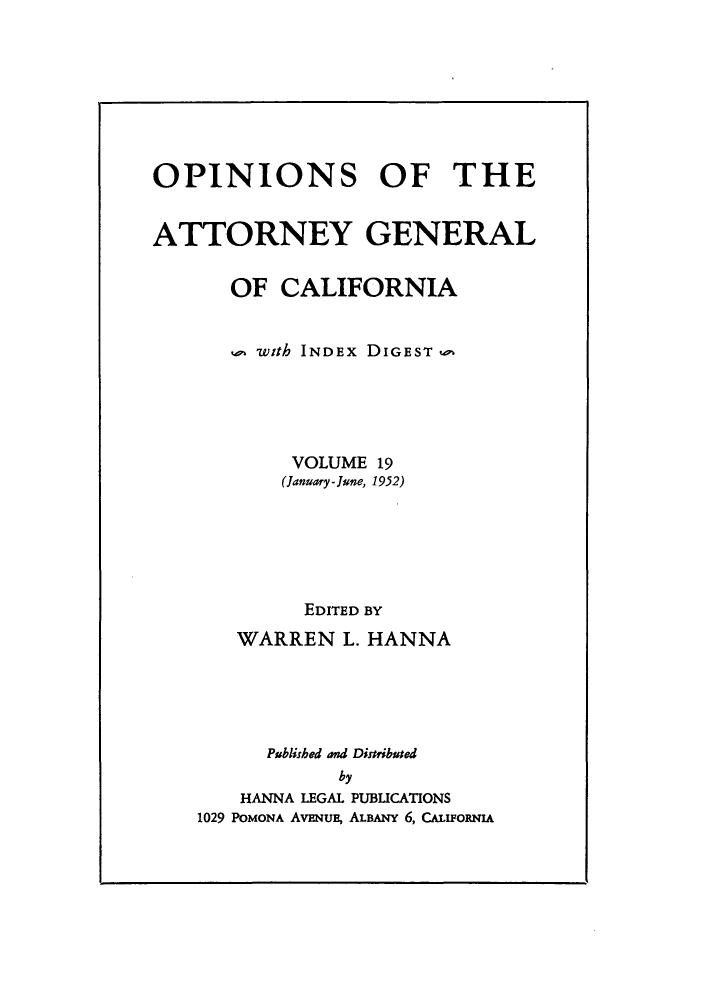 handle is hein.sag/sagca0019 and id is 1 raw text is: OPINIONS OF THE
ATTORNEY GENERAL
OF CALIFORNIA
with INDEx DIGEST
VOLUME 19
(January -June, 1952)
EDITED BY
WARREN L. HANNA
Published and Distributed
by
HANNA LEGAL PUBICATIONS
1029 POMONA AVENUE, ALBANY 6, CALIFoRNIA


