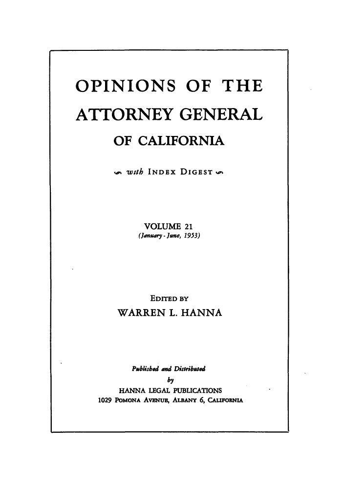 handle is hein.sag/sagca0021 and id is 1 raw text is: OPINIONS OF THE
ATTORNEY GENERAL
OF CALIFORNIA
o with INDEx DIGEST o
VOLUME 21
(January - June, 1953)
EDITED BY
WARREN L. HANNA
Publishd and Disribased
by
HANNA LEGAL PUBUCATIONS
1029 POMONA AvENuE, ALBANY 6, CAuroxNIA


