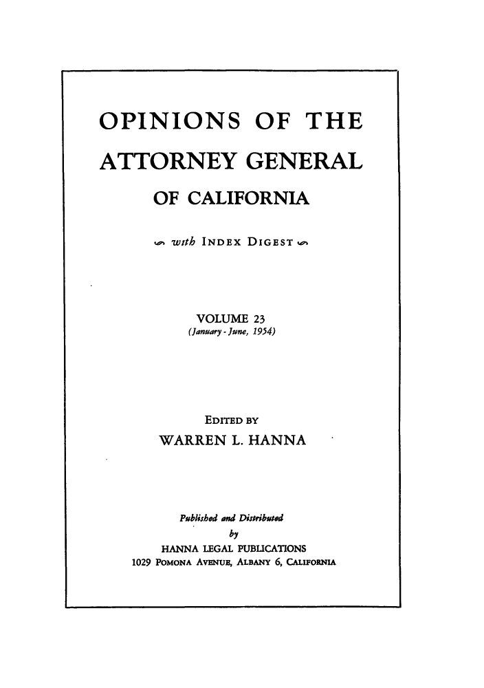 handle is hein.sag/sagca0023 and id is 1 raw text is: OPINIONS OF THE
ATTORNEY GENERAL
OF CALIFORNIA
with INDEx DIGEST o
VOLUME 23
(January - June, 1954)
EDITED BY
WARREN L. HANNA
Published and Distributed
by
HANNA LEGAL PUBLICATIONS
1029 POMONA AVENUE, ALBANY 6, CALIFORNIA


