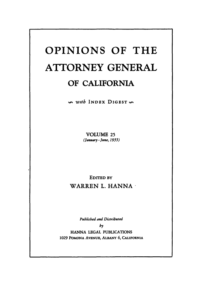handle is hein.sag/sagca0025 and id is 1 raw text is: OPINIONS OF THE
ATTORNEY GENERAL
OF CALIFORNIA
with INDEx DIGEST u
VOLUME 25
(January - June, 1955)
EDITED BY
WARREN L. HANNA'
Publisbed and Distributed
by
HANNA LEGAL PUBLICATIONS
1029 POMONA AvENUE, ALBANY 6, CALIFORNIA


