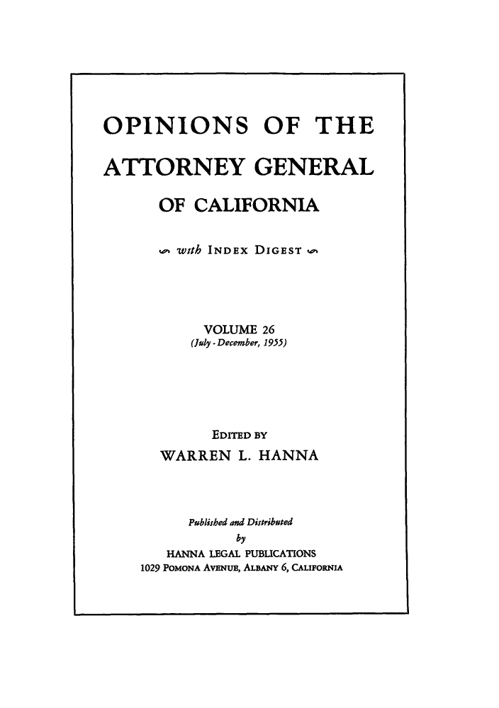 handle is hein.sag/sagca0026 and id is 1 raw text is: OPINIONS OF THE
ATTORNEY GENERAL
OF CALIFORNIA
with INDEX DIGEST w
VOLUME 26
(July - December, 1955)
EDITED BY
WARREN L. HANNA
Publisbed and Distributed
by
HANNA LEGAL PUBLICATIONS
1029 POMONA AvENuE, ALBANY 6, CALIFORNIA


