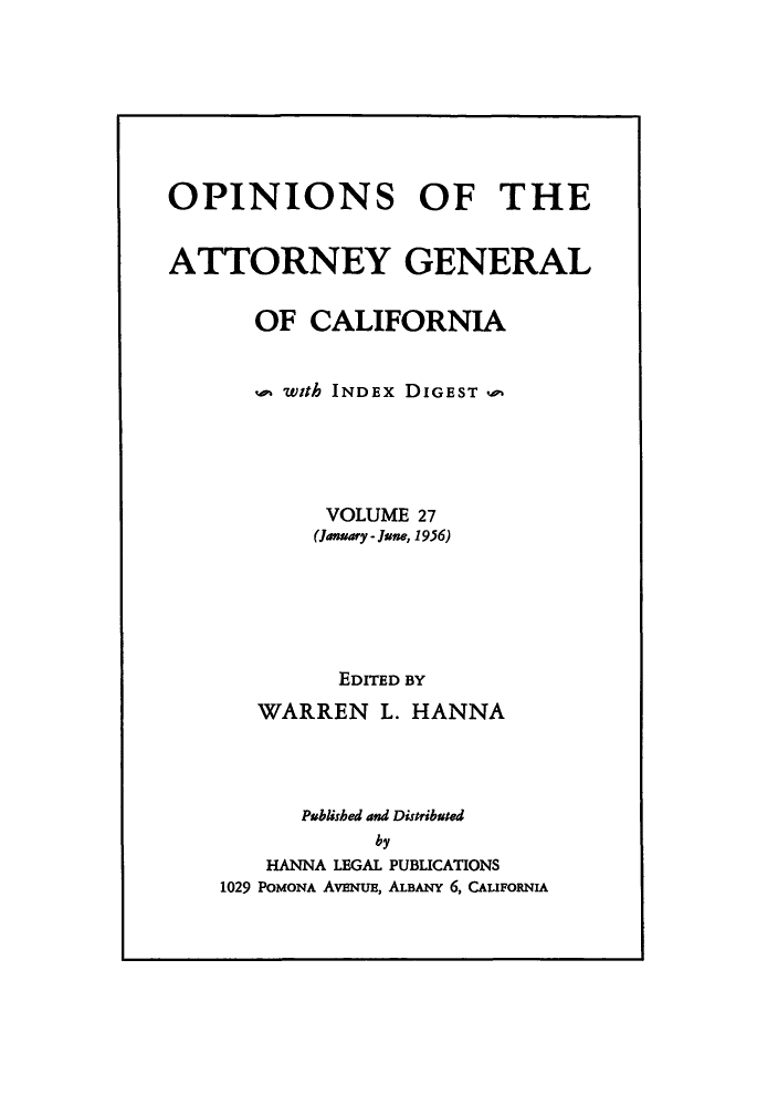 handle is hein.sag/sagca0027 and id is 1 raw text is: OPINIONS OF THE
ATTORNEY GENERAL
OF CALIFORNIA
. with INDEx DIGEST a
VOLUME 27
(Jmary - June, 1956)
EDITED BY
WARREN L. HANNA
Published and Distributed
by
HANNA LEGAL PUBLICATIONS
1029 POMONA AvENuE, ALBANY 6, CALIFORNIA


