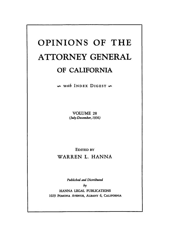 handle is hein.sag/sagca0028 and id is 1 raw text is: OPINIONS OF THE
ATTORNEY GENERAL
OF CALIFORNIA
with INDEx DIGEST,,,
VOLUME 28
(July-December, 1956)
EDITED BY
WARREN L. HANNA
Published and Distributed
by
HANNA LEGAL PUBLICATIONS
1029 POMONA AVENUE, ALBANY 6, CALIFORNIA


