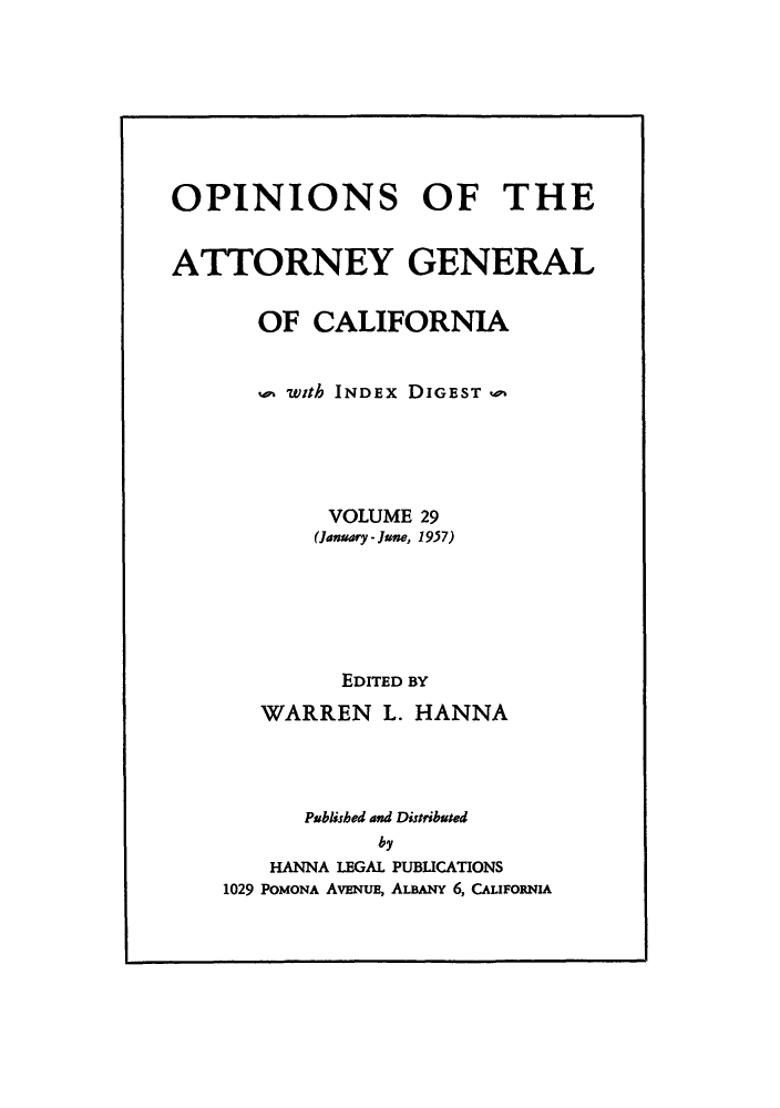 handle is hein.sag/sagca0029 and id is 1 raw text is: OPINIONS OF THE
ATTORNEY GENERAL
OF CALIFORNIA
u' with INDEx DIGEST 'v
VOLUME 29
(January - June, 1957)
EDITED BY
WARREN L. HANNA
Pablished and Distributed
by
HANNA LEGAL PUBLICATIONS
1029 PoMONA AvENuE, ALBANY 6, CALIFORNIA


