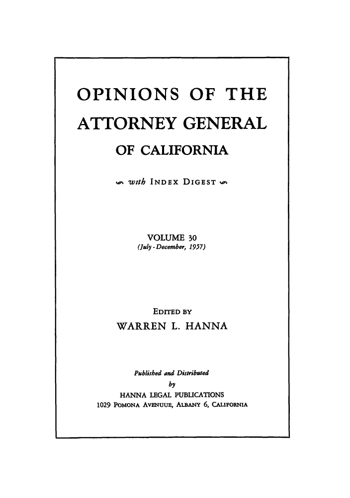 handle is hein.sag/sagca0030 and id is 1 raw text is: OPINIONS OF THE
ATTORNEY GENERAL
OF CALIFORNIA
P with INDEx DIGEST a
VOLUME 30
(July - December, 1957)
EDITED BY
WARREN L. HANNA
Published and Distributed
by
HANNA LEGAL PUBLICATIONS
1029 POMONA AVENUUE, ALBANY 6, CALIFORNIA


