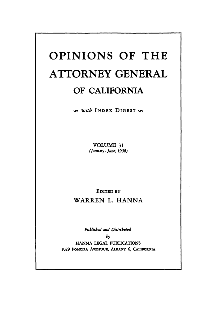 handle is hein.sag/sagca0031 and id is 1 raw text is: OPINIONS OF THE
ATTORNEY GENERAL
OF CALIFORNIA
with INDEx DIGEST
VOLUME 31
(Januay - June, 1958)
EDITED BY
WARREN L. HANNA
Published and Distribmted
by
HANNA LEGAL PUBLICATIONS
1029 POMONA AvENUUE, ALBANY 6, CALIFORNIA


