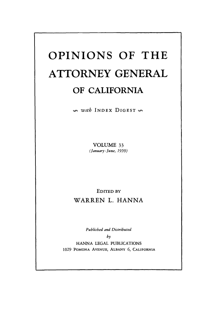 handle is hein.sag/sagca0033 and id is 1 raw text is: OPINIONS OF THE
ATTORNEY GENERAL
OF CALIFORNIA
 with INDEx DIGEST
VOLUME 33
(January - June, 1959)
EDITED BY
WARREN L. HANNA
Published and Distributed
by
HANNA LEGAL PUBLICATIONS
1029 POMONA AVENUE, ALBANY 6, CALIFORNIA


