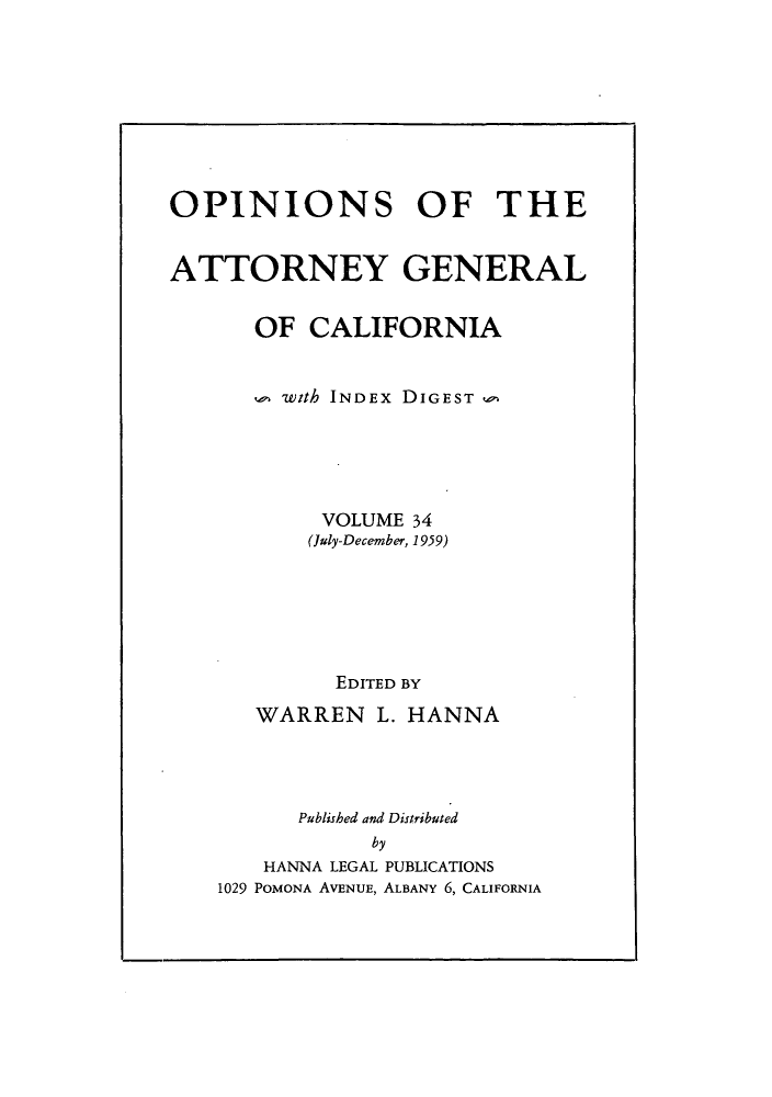 handle is hein.sag/sagca0034 and id is 1 raw text is: OPINIONS OF THE
ATTORNEY GENERAL
OF CALIFORNIA
with INDEx DIGEST
VOLUME 34
(July-December, 1959)
EDITED BY
WARREN L. HANNA
Published and Distributed
by
HANNA LEGAL PUBLICATIONS
1029 POMONA AVENUE, ALBANY 6, CALIFORNIA



