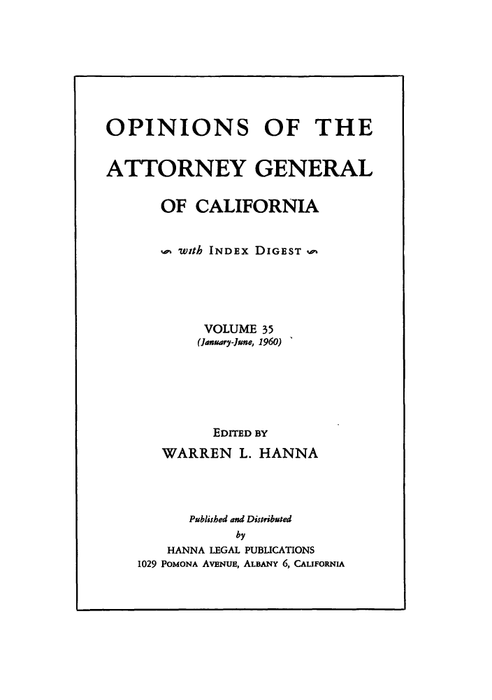 handle is hein.sag/sagca0035 and id is 1 raw text is: OPINIONS OF THE
ATTORNEY GENERAL
OF CALIFORNIA
with INDEx DIGEST m
VOLUME 35
(January-June, 1960)
EDITED BY
WARREN L. HANNA
Published and Distributed
by
HANNA LEGAL PUBLICATIONS
1029 POMONA AVENUE, ALBANY 6, CALIFORNIA


