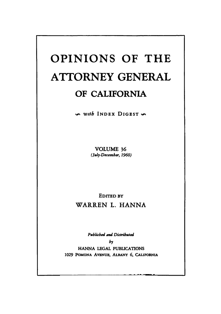 handle is hein.sag/sagca0036 and id is 1 raw text is: OPINIONS OF THE
ATTORNEY GENERAL
OF CALIFORNIA
with INDEx DIGEST q
VOLUME 36
(Juy-December, 1960)
EDITED BY
WARREN L. HANNA
Published and Distributed
by
HANNA LEGAL PUBLICATIONS
1029 POMONA AvENUE, ALBANY 6, CAmomuA


