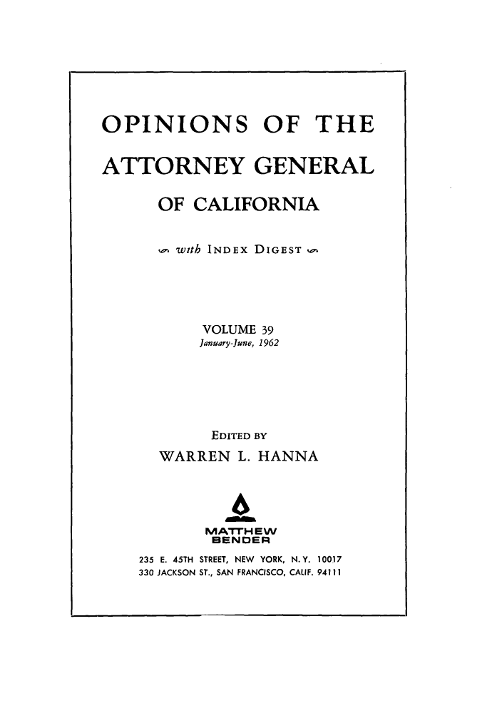 handle is hein.sag/sagca0039 and id is 1 raw text is: OPINIONS OF THE
ATTORNEY GENERAL
OF CALIFORNIA
with INDEx DIGEST w
VOLUME 39
January-June, 1962
EDITED BY
WARREN L. HANNA
4
IVATTH EW
BENDER
235 E. 45TH STREET, NEW YORK, N.Y. 10017
330 JACKSON ST., SAN FRANCISCO, CALIF. 94111


