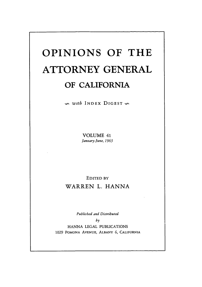 handle is hein.sag/sagca0041 and id is 1 raw text is: OPINIONS OF THE
ATTORNEY GENERAL
OF CALIFORNIA
, with INDEx DIGEST
VOLUME 41
January-June, 1963
EDITED BY
WARREN L. HANNA
Published and Distributed
by
HANNA LEGAL PUBLICATIONS
1029 POMONA AVENUE, ALBANY 6, CALIFORNIA


