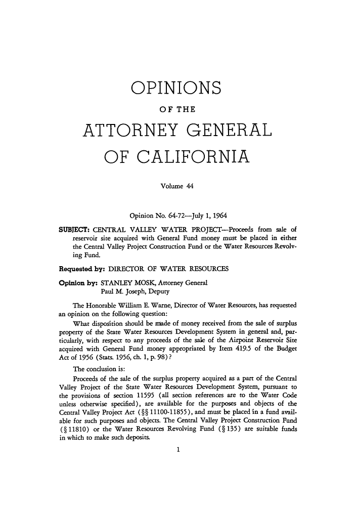 handle is hein.sag/sagca0044 and id is 1 raw text is: OPINIONS
OF THE
ATTORNEY GENERAL
OF CALIFORNIA
Volume 44
Opinion No. 64-72-July 1, 1964
SUBJECT: CENTRAL VALLEY WATER PROJECT-Proceeds from sale of
reservoir site acquired with General Fund money must be placed in either
the Central Valley Project Construction Fund or the Water Resources Revolv-
ing Fund.
Requested by: DIRECTOR OF WATER RESOURCES
Opinion by: STANLEY MOSK, Attorney General
Paul M. Joseph, Deputy
The Honorable William E. Warne, Director of Water Resources, has requested
an opinion on the following question:
What disposition should be made of money received from the sale of surplus
property of the State Water Resources Development System in general and, par-
ticularly, with respect to any proceeds of the sale of the Airpoint Reservoir Site
acquired with General Fund money appropriated by Item 419.5 of the Budget
Act of 1956 (Stats. 1956, ch. 1, p. 98) ?
The conclusion is:
Proceeds of the sale of the surplus property acquired as a part of the Central
Valley Project of the State Water Resources Development System, pursuant to
the provisions of section 11595 (all section references are to the Water Code
unless otherwise specified), are available for the purposes and objects of the
Central Valley Project Act (§§ 11100-11855), and must be placed in a fund avail-
able for such purposes and objects. The Central Valley Project Construction Fund
(§ 11810) or the Water Resources Revolving Fund ( 135) are suitable funds
in which to make such deposits.
1


