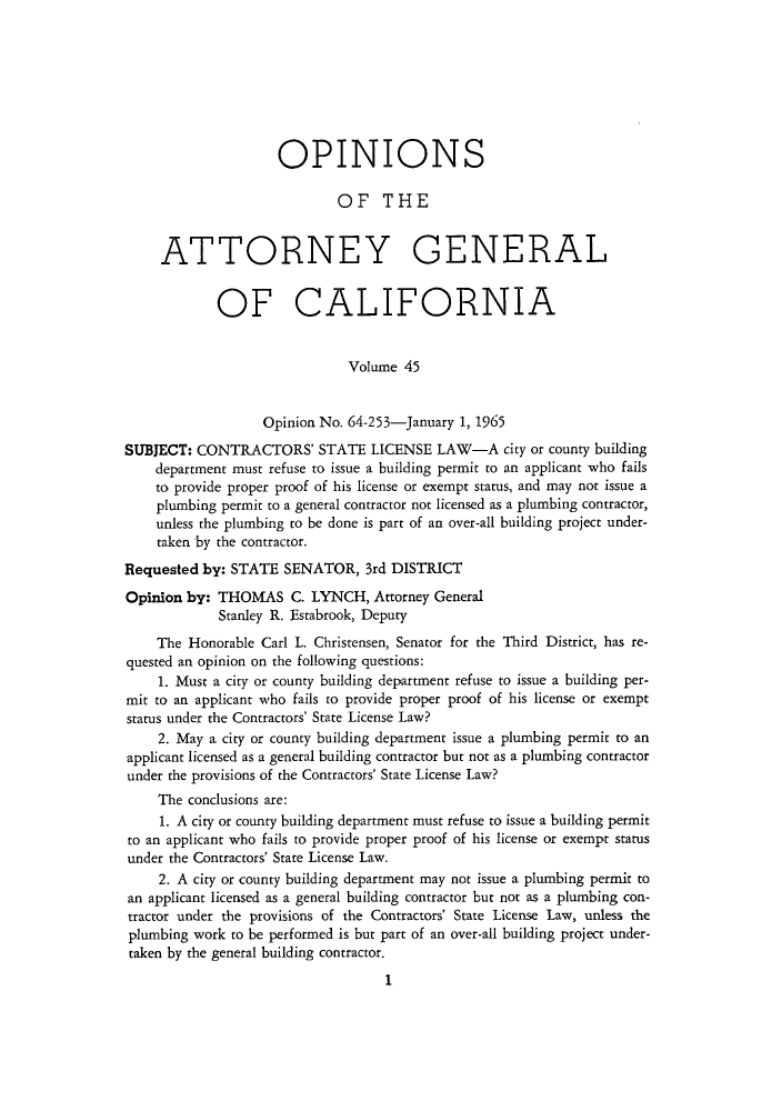 handle is hein.sag/sagca0045 and id is 1 raw text is: OPINIONS
OF THE
ATTORNEY GENERAL
OF CALIFORNIA
Volume 45
Opinion No. 64-253-January 1, 1965
SUBJECT: CONTRACTORS' STATE LICENSE LAW-A city or county building
department must refuse to issue a building permit to an applicant who fails
to provide proper proof of his license or exempt status, and may not issue a
plumbing permit to a general contractor not licensed as a plumbing contractor,
unless the plumbing to be done is part of an over-all building project under-
taken by the contractor.
Requested by: STATE SENATOR, 3rd DISTRICT
Opinion by: THOMAS C. LYNCH, Attorney General
Stanley R. Estabrook, Deputy
The Honorable Carl L. Christensen, Senator for the Third District, has re-
quested an opinion on the following questions:
1. Must a city or county building department refuse to issue a building per-
mit to an applicant who fails to provide proper proof of his license or exempt
status under the Contractors' State License Law?
2. May a city or county building department issue a plumbing permit to an
applicant licensed as a general building contractor but not as a plumbing contractor
under the provisions of the Contractors' State License Law?
The conclusions are:
1. A city or county building department must refuse to issue a building permit
to an applicant who fails to provide proper proof of his license or exempt status
under the Contractors' State License Law.
2. A city or county building department may not issue a plumbing permit to
an applicant licensed as a general building contractor but not as a plumbing con-
tractor under the provisions of the Contractors' State License Law, unless the
plumbing work to be performed is but part of an over-all building project under-
taken by the general building contractor.
1


