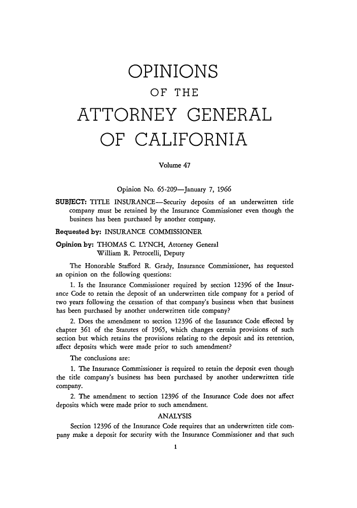 handle is hein.sag/sagca0047 and id is 1 raw text is: OPINIONS
OF THE
ATTORNEY GENERAL
OF CALIFORNIA
Volume 47
Opinion No. 65-209-January 7, 1966
SUBJECT: TITLE INSURANCE-Security deposits of an underwritten title
company must be retained by the Insurance Commissioner even though the
business has been purchased by another company.
Requested by: INSURANCE COMMISSIONER
Opinion by: THOMAS C. LYNCH, Attorney General
William R. Petrocelli, Deputy
The Honorable Stafford R. Grady, Insurance Commissioner, has requested
an opinion on the following questions:
1. Is the Insurance Commissioner required by section 12396 of the Insur-
ance Code to retain the deposit of an underwritten title company for a period of
two years following the cessation of that company's business when that business
has been purchased by another underwritten title company?
2. Does the amendment to section 12396 of the Insurance Code effected by
chapter 361 of the Statutes of 1965, which changes certain provisions of such
section but which retains the provisions relating to the deposit and its retention,
affect deposits which were made prior to such amendment?
The conclusions are:
1. The Insurance Commissioner is required to retain the deposit even though
the title company's business has been purchased by another underwritten title
company.
2. The amendment to section 12396 of the Insurance Code does not affect
deposits which were made prior to such amendment.
ANALYSIS
Section 12396 of the Insurance Code requires that an underwritten title com-
pany make a deposit for security with the Insurance Commissioner and that such
I


