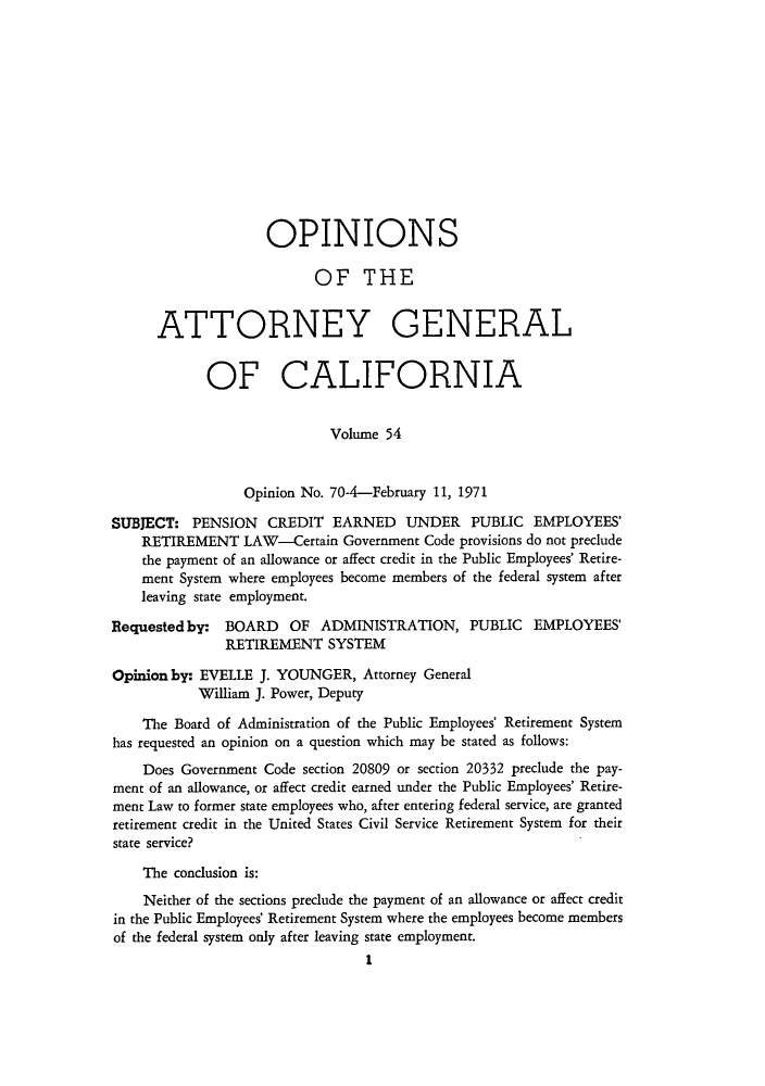 handle is hein.sag/sagca0054 and id is 1 raw text is: OPINIONS
OF THE
ATTORNEY GENERAL
OF CALIFORNIA
Volume 54
Opinion No. 70-4-February 11, 1971
SUBJECT: PENSION CREDIT EARNED UNDER PUBLIC EMPLOYEES'
RETIREMENT LAW-Certain Government Code provisions do not preclude
the payment of an allowance or affect credit in the Public Employees' Retire-
ment System where employees become members of the federal system after
leaving state employment.
Requested by: BOARD OF ADMINISTRATION, PUBLIC EMPLOYEES'
RETIREMENT SYSTEM
Opinion by: EVELLE J. YOUNGER, Attorney General
William J. Power, Deputy
The Board of Administration of the Public Employees' Retirement System
has requested an opinion on a question which may be stated as follows:
Does Government Code section 20809 or section 20332 preclude the pay-
ment of an allowance, or affect credit earned under the Public Employees' Retire-
ment Law to former state employees who, after entering federal service, are granted
retirement credit in the United States Civil Service Retirement System for their
state service?
The conclusion is:
Neither of the sections preclude the payment of an allowance or affect credit
in the Public Employees' Retirement System where the employees become members
of the federal system only after leaving state employment.
1



