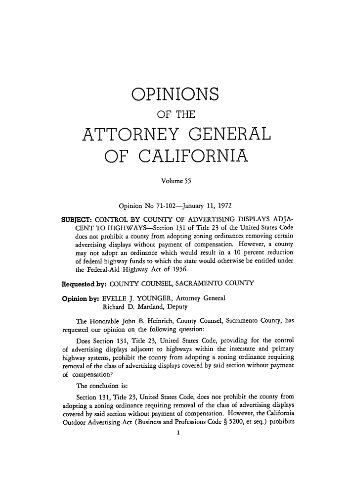 handle is hein.sag/sagca0055 and id is 1 raw text is: OPINIONS
OF THE
ATTORNEY GENERAL
OF CALIFORNIA
Volume 55
Opinion No 71-102-January 11, 1972
SUBJECT: CONTROL BY COUNTY OF ADVERTISING DISPLAYS ADJA-
CENT TO HIGHWAYS-Section 131 of Title 23 of the United States Code
does not prohibit a county from adopting zoning ordinances removing certain
advertising displays without payment of compensation. However, a county
may not adopt an ordinance which would result in a 10 percent reduction
of federal highway funds to which the state would otherwise be entitled under
the Federal-Aid Highway Act of 1956.
Requested by: COUNTY COUNSEL, SACRAMENTO COUNTY
Opinion by: EVELLE J. YOUNGER, Attorney General
Richard D. Martland, Deputy
The Honorable John B. Heinrich, County Counsel, Sacramento County, has
requested our opinion on the following question:
Does Section 131, Title 23, United States Code, providing for the control
of advertising displays adjacent to highways within the interstate and primary
highway systems, prohibit the county from adopting a zoning ordinance requiring
removal of the class of advertising displays covered by said section without payment
of compensation?
The conclusion is:
Section 131, Tide 23, United States Code, does not prohibit the county from
adopting a zoning ordinance requiring removal of the class of advertising displays
covered by said section without payment of compensation. However, the California
Outdoor Advertising Act (Business and Professions Code § 5200, et seq.) prohibits
1


