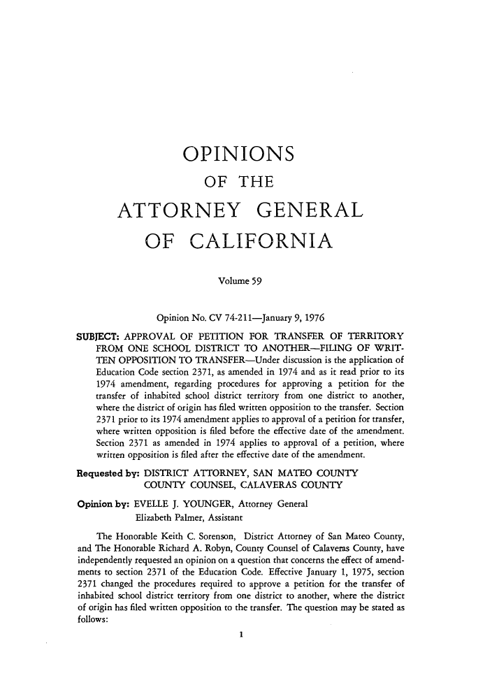 handle is hein.sag/sagca0059 and id is 1 raw text is: OPINIONS
OF THE
ATTORNEY GENERAL
OF CALIFORNIA
Volume 59
Opinion No. CV 74-2 11-January 9, 1976
SUBJECT: APPROVAL OF PETITION FOR TRANSFER OF TERRITORY
FROM ONE SCHOOL DISTRICT TO ANOTHER-FILING OF WRIT-
TEN OPPOSITION TO TRANSFER-Under discussion is the application of
Education Code section 2371, as amended in 1974 and as it read prior to its
1974 amendment, regarding procedures for approving a petition for the
transfer of inhabited school district territory from one district to another,
where the district of origin has filed written opposition to the transfer. Section
2371 prior to its 1974 amendment applies to approval of a petition for transfer,
where written opposition is filed before the effective date of the amendment.
Section 2371 as amended in 1974 applies to approval of a petition, where
written opposition is filed after the effective date of the amendment.
Requested by: DISTRICT ATTORNEY, SAN MATEO COUNTY
COUNTY COUNSEL, CALAVERAS COUNTY
Opinion by: EVELLE J. YOUNGER, Attorney General
Elizabeth Palmer, Assistant
The Honorable Keith C. Sorenson, District Attorney of San Mateo County,
and The Honorable Richard A. Robyn, County Counsel of Calaveras County, have
independently requested an opinion on a question that concerns the effect of amend-
ments to section 2371 of the Education Code. Effective January 1, 1975, section
2371 changed the procedures required to approve a petition for the transfer of
inhabited school district territory from one district to another, where the district
of origin has filed written opposition to the transfer. The question may be stated as
follows:
1


