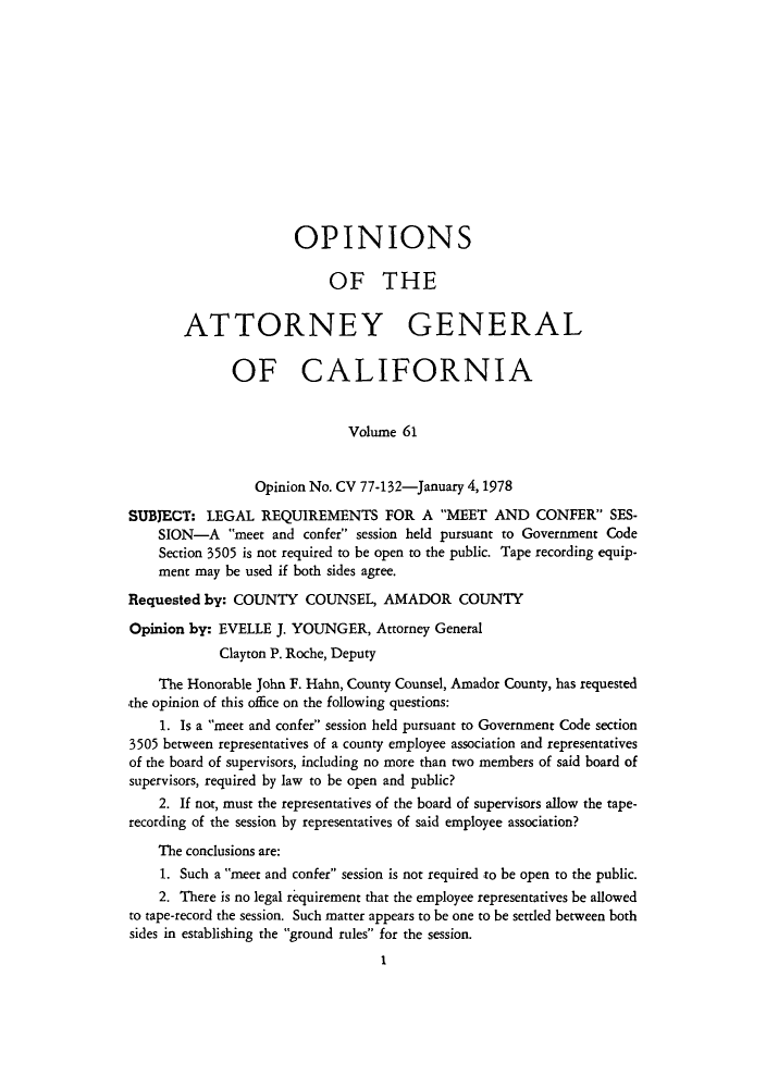 handle is hein.sag/sagca0061 and id is 1 raw text is: OPINIONS
OF THE
ATTORNEY GENERAL
OF CALIFORNIA
Volume 61
Opinion No. CV 77-132-January 4, 1978
SUBJECT: LEGAL REQUIREMENTS FOR A MEET AND CONFER SES-
SION-A meet and confer session held pursuant to Government Code
Section 3505 is not required to be open to the public. Tape recording equip-
ment may be used if both sides agree.
Requested by: COUNTY COUNSEL, AMADOR COUNTY
Opinion by: EVELLE J. YOUNGER, Attorney General
Clayton P. Roche, Deputy
The Honorable John F. Hahn, County Counsel, Amador County, has requested
the opinion of this office on the following questions:
1. Is a meet and confer session held pursuant to Government Code section
3505 between representatives of a county employee association and representatives
of the board of supervisors, including no more than two members of said board of
supervisors, required by law to be open and public?
2. If not, must the representatives of the board of supervisors allow the tape-
recording of the session by representatives of said employee association?
The conclusions are:
1. Such a meet and confer session is not required to be open to the public.
2. There is no legal requirement that the employee representatives be allowed
to tape-record the session. Such matter appears to be one to be settled between both
sides in establishing the ground rules for the session.
I


