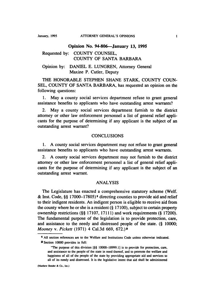 handle is hein.sag/sagca0078 and id is 1 raw text is: ATTORNEY GENERAL'S OPINIONS

Opinion No. 94-806--January 13, 1995
Requested by: COUNTY COUNSEL,
COUNTY OF SANTA BARBARA
Opinion by: DANIEL E. LUNGREN, Attorney General
Maxine P. Cutler, Deputy
THE HONORABLE STEPHEN SHANE STARK, COUNTY COUN-
SEL, COUNTY OF SANTA BARBARA, has requested an opinion on the
following questions:
1. May a county social services department refuse to grant general
assistance benefits to applicants who have outstanding arrest warrants?
2. May a county social services department furnish to the district
attorney or other law enforcement personnel a list of general relief appli-
cants for the purpose of determining if any applicant is the subject of an
outstanding arrest warrant?
CONCLUSIONS
1. A county social services department may not refuse to grant general
assistance benefits to applicants who have outstanding arrest warrants.
2. A county social services department may not furnish to the district
attorney or other law enforcement personnel a list of general relief appli-
cants for the purpose of determining if any applicant is the subject of an
outstanding arrest warrant.
ANALYSIS
The Legislature has enacted a comprehensive statutory scheme (Welf.
& Inst. Code, §§ 17000-17805)1 directing counties to provide aid and relief
to their indigent residents. An indigent person is eligible to receive aid from
the county where he or she is a resident (§ 17100), subject to certain property
ownership restrictions (§§ 17107, 17111) and work requirements (§ 17200).
The fundamental purpose of the legislation is to provide protection, care,
and assistance to the needy and distressed people of the state. (§ 10000;
Mooney v. Pickett (1971) 4 Cal.3d 669, 672.)2
1 All section references are to the Welfare and Institutions Code unless otherwise indicated.
2 Section 10000 provides in full:
T'he purpose of this division [§§ 10000-18999.1] is to provide for protection, care,
and assistance to the people of the state in need thereof, and to promote the welfare and
happiness of all of the people of the state by providing appropriate aid and services to
all of its needy and distressed. It is the legislative intent that aid shall be administered
(Matthew Bender & Co., Inc.)

January, 1995

I


