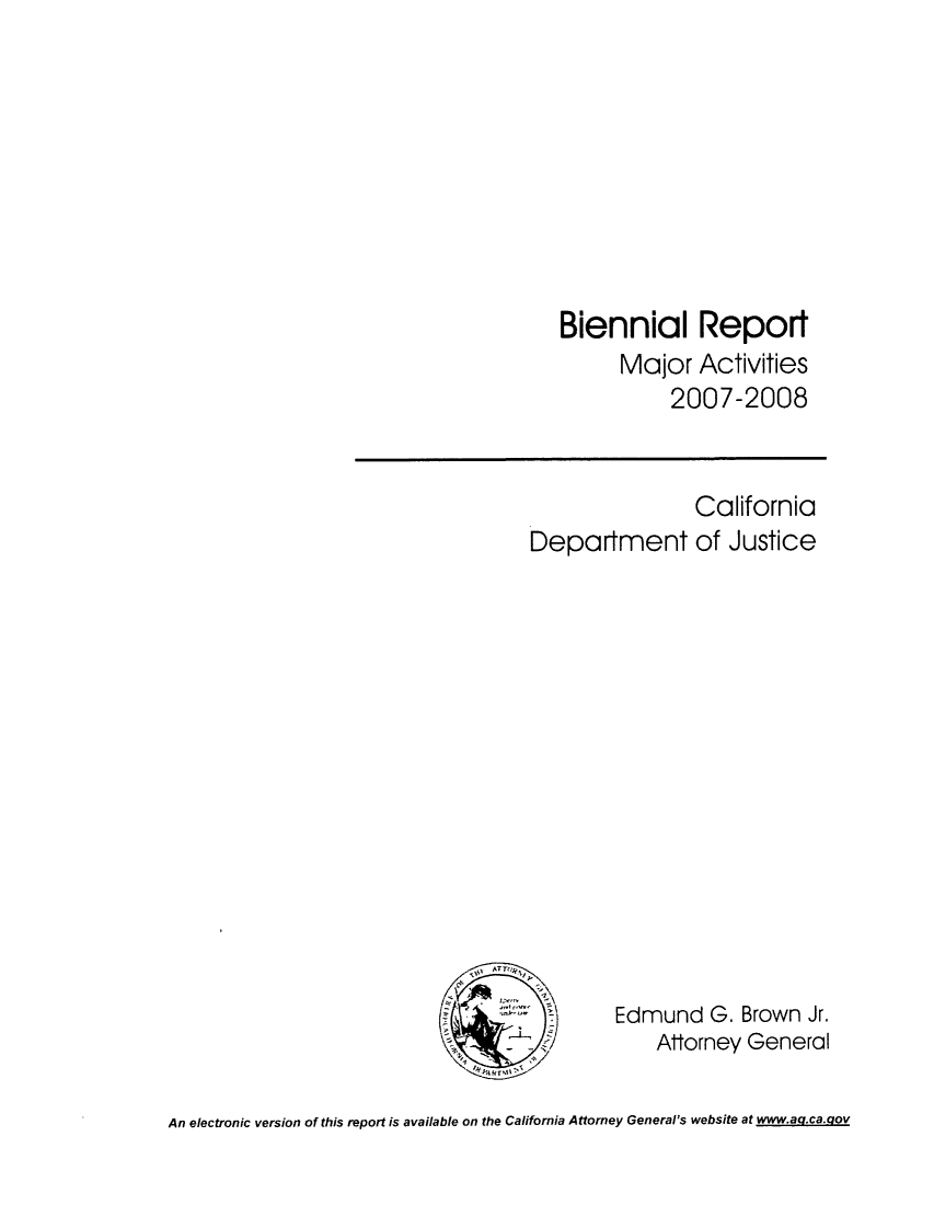handle is hein.sag/sagca0092 and id is 1 raw text is: Biennial Report
Major Activities
2007-2008

Department

California
of Justice

Edmund G. Brown Jr.
Attorney General

An electronic version of this report is available on the California Attorney General's website at www.ag.ca.qov


