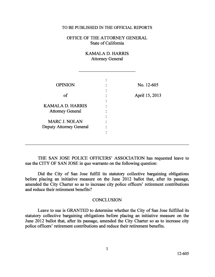 handle is hein.sag/sagca0098 and id is 1 raw text is: TO BE PUBLISHED IN THE OFFICIAL REPORTS

OFFICE OF THE ATTORNEY GENERAL
State of California
KAMALA D. HARRIS
Attorney General
OPINION                               No. 12-605
of                               April 15, 2013
KAMALA D. HARRIS
Attorney General
MARC J. NOLAN
Deputy Attorney General
THE SAN JOSE POLICE OFFICERS' ASSOCIATION has requested leave to
sue the CITY OF SAN JOSE in quo warranto on the following question:
Did the City of San Jose fulfill its statutory collective bargaining obligations
before placing an initiative measure on the June 2012 ballot that, after its passage,
amended the City Charter so as to increase city police officers' retirement contributions
and reduce their retirement benefits?
CONCLUSION
Leave to sue is GRANTED to determine whether the City of San Jose fulfilled its
statutory collective bargaining obligations before placing an initiative measure on the
June 2012 ballot that, after its passage, amended the City Charter so as to increase city
police officers' retirement contributions and reduce their retirement benefits.
1
12-605


