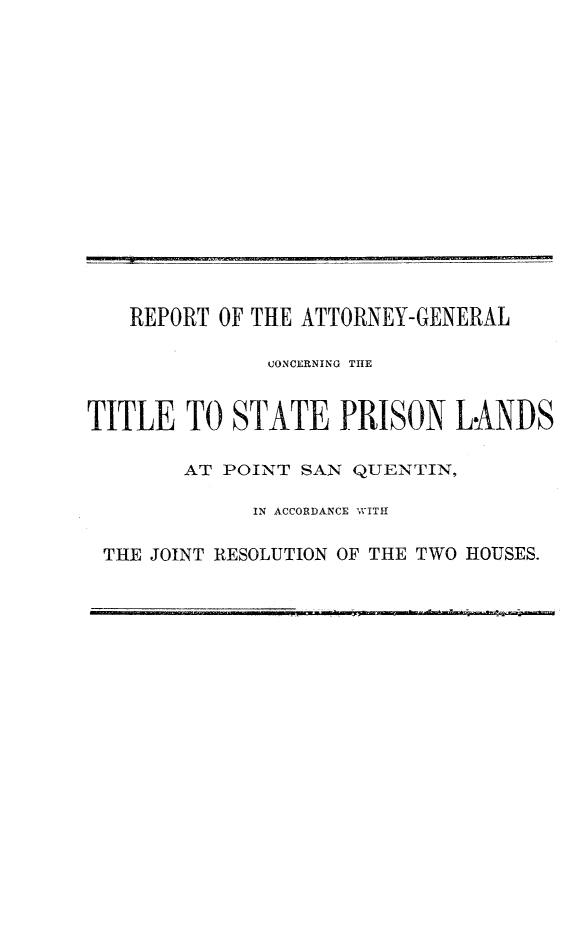 handle is hein.sag/sagca0102 and id is 1 raw text is: REPORT OF THE ATTORNEY-GENERAL
CONCERNING THlE
TITLE TO STATE PRISON LANDS
AT POINT SAN QUENTIN,
IN ACCORDANCE WITH
THE JOINT RESOLUTION OF THE TWO HOUSES.


