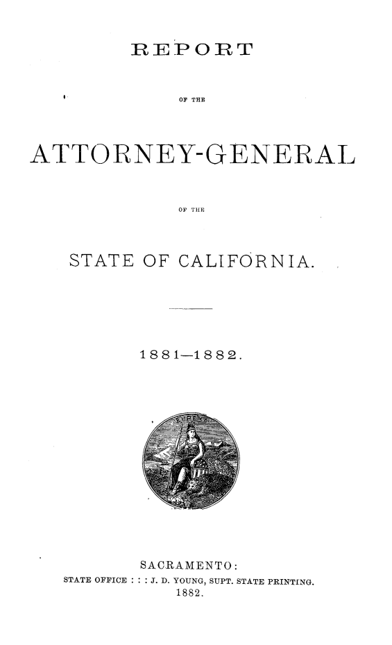 handle is hein.sag/sagca0112 and id is 1 raw text is: REPORT
OF THE
ATTORNEY-GENERAL
OF THP

STATE OF CALIFORNIA.
1881-1882.

SACRAMENTO:
STATE OFFICE : : : J. D. YOUNG, SUPT. STATE PRINTING.
1882.


