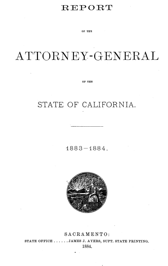 handle is hein.sag/sagca0113 and id is 1 raw text is: REPORT
OF THE
ATTORNEY- GENERAL
OF THE

STATE OF CALIFORNIA.
1883-4884.

SACRAMENTO:
STATE OFFICE ...... JAMES J. AYERS, SUPT. STATE PRINTING.
1884.


