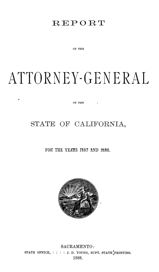 handle is hein.sag/sagca0115 and id is 1 raw text is: REPORT

OF THE
ATTORNEY-GENERAL
OF THE
STATE OF CALIFORNIA,

FOR THE YEARS f887 AND P888.

SACRAMENTO:
STATE OFFICE, : : : : J. D. YOUNG, SUPT. STATE PRINTING.
1888.


