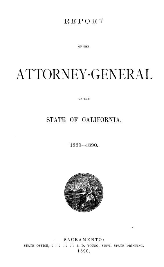 handle is hein.sag/sagca0116 and id is 1 raw text is: REPORT
OA THE
ATTORNEY- GENERAL
OF TH{E

STATE OF CALIFORNIA.
1889-1890.

SACRAMENTO:
STATE OFFICE,  ::::::: J. D. YOUNG, SUPT. STATE PRINTING.
1890.


