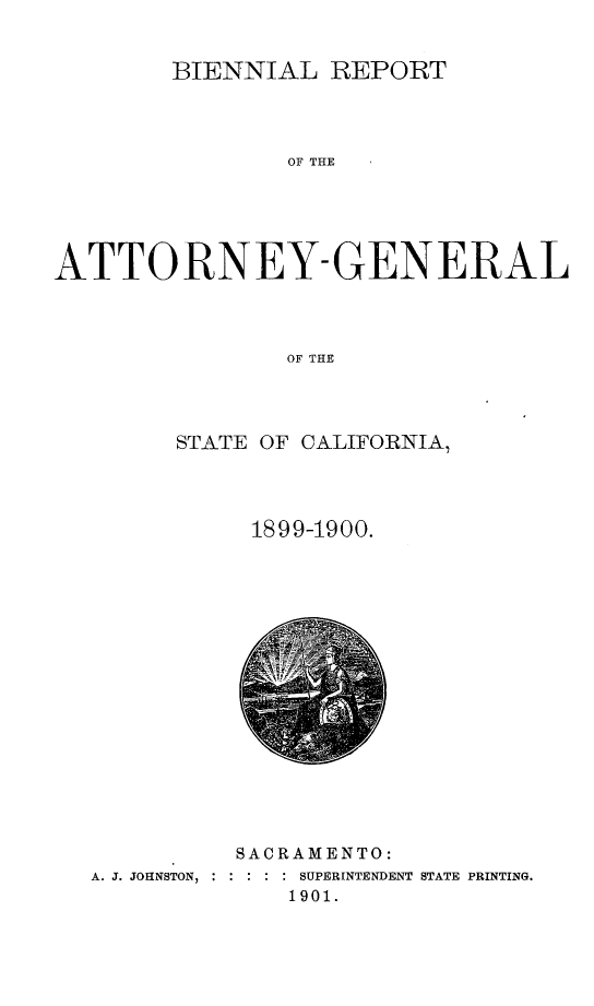 handle is hein.sag/sagca0122 and id is 1 raw text is: BIENNIAL REPORT
OA THE
ATTORNEY-GENERAL
OF THE

STATE OF CALIFORNIA,
1899-1900.

SACRAMENTO:
A. J. JOHNSTON,   : :  : SUPERINTENDENT STATE PRINTING.
1901.


