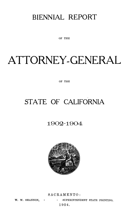 handle is hein.sag/sagca0124 and id is 1 raw text is: BIENNIAL REPORT
OF THE
ATTORNEY. GENERAL
OF THE

STATE OF CALIFORNIA
1902-1904

W. W. SHANNON, -

SACRAMENTO:
-  SUPERINTENDENT STATE PRINTING.
1904.



