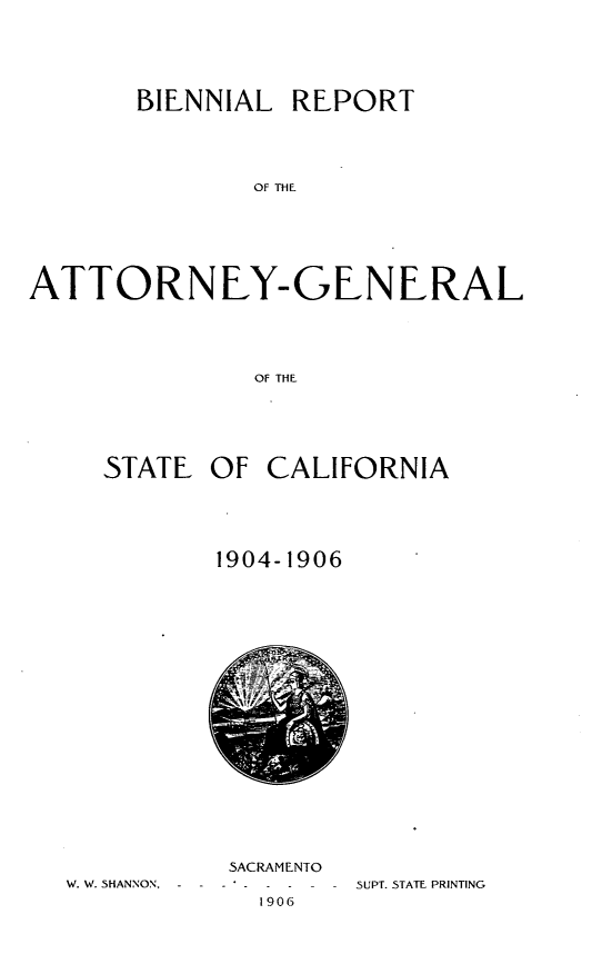 handle is hein.sag/sagca0125 and id is 1 raw text is: BIENNIAL REPORT
OF THE
ATTORNEY-GEN ERAL
OF THE

STATE

OF CALIFORNIA

1904-1906

W. W. SHANNON, - -

SACRAMENTO
1906

SUPT. STATE PRINTING


