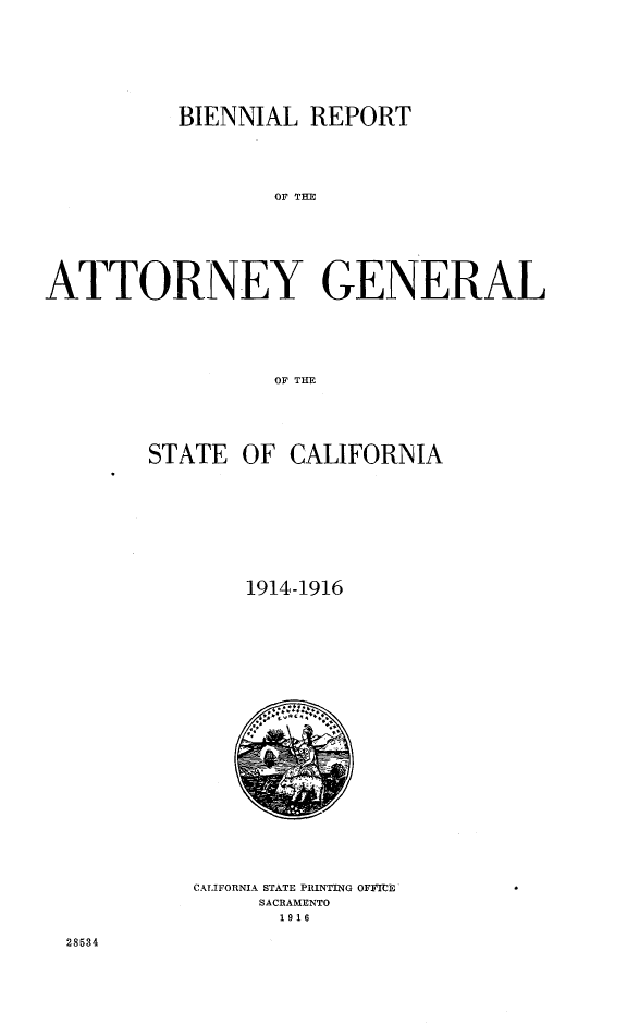 handle is hein.sag/sagca0130 and id is 1 raw text is: BIENNIAL REPORT
OF TGE
ATTORNEY GENERAL
OF THE

STATE OF

CALIFORNIA

1914-1916

CALIFORNIA STATE PRINTING OFFICE
SACRAMENTO
1916

28534


