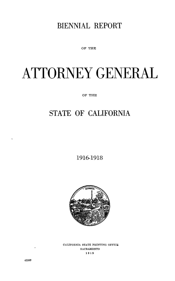 handle is hein.sag/sagca0131 and id is 1 raw text is: BIENNIAL REPORT
OF THENE
ATTORNEY GENERAL
OF THE

STATE OF

CALIFORNIA

1916-1918

CALIFORNJA STATE PRINTING OFFICE
SACRAMENTO
1919

42990


