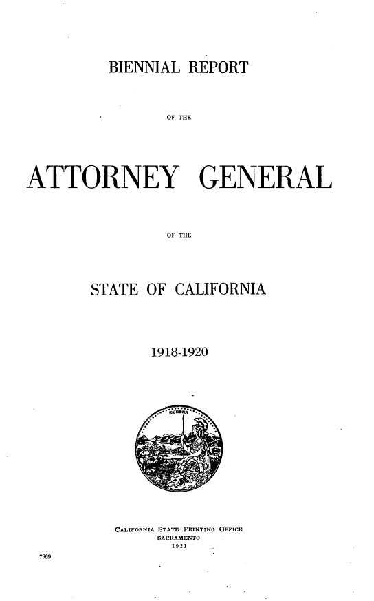 handle is hein.sag/sagca0132 and id is 1 raw text is: BIENNIAL REPORT
OF THE
ATTORNEY GENERAL
OF THE

STATE OF CALIFORNIA
1918-1920

CALIFORNIA STATE PRINTING OFFIcE
SACRAMENTO
1921

7969


