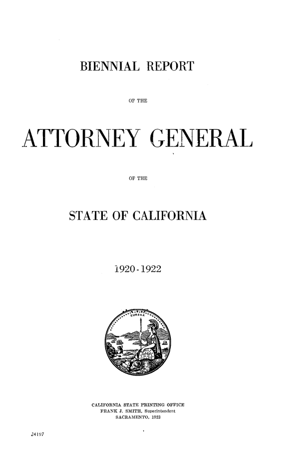 handle is hein.sag/sagca0133 and id is 1 raw text is: BIENNIAL REPORT
OF THE
ATTORNEY GENERAL
OF THE

STATE OF CALIFORNIA
1920-1922

CALIFORNIA STATE PRINTING OFFICE
FRANK J. SMITH, Superintendent
SACRAMENTO, 1923

24197


