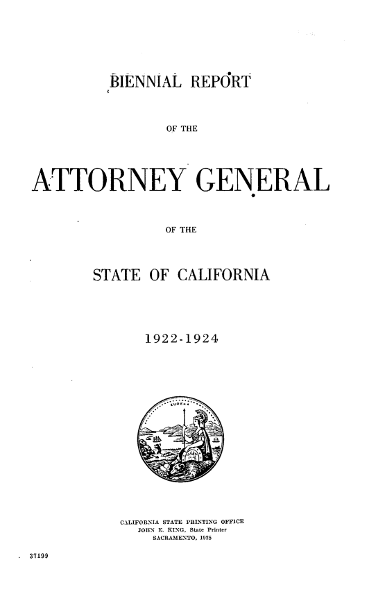 handle is hein.sag/sagca0134 and id is 1 raw text is: BIENNIAL REPORT
OF THE
ATTORNEY GENERAL
OF THE

STATE OF CALIFORNIA
1922-1924

CALIFORNIA STATE PRINTING OFFICE
JOHN E. KING, State Printer
SACRAMENTO, 1925

.  37199


