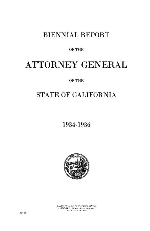 handle is hein.sag/sagca0140 and id is 1 raw text is: BIENNIAL REPORT
OF THE
ATTORNEY GENERAL
OF THE

STATE OF CALIFORNIA
1934-1936

CAI C.NIA S ATE PRINTINIP OF ItE
490%kGE 14. '100E,;STTE FRUNT;R
SACRAMENTO. 1936

35778


