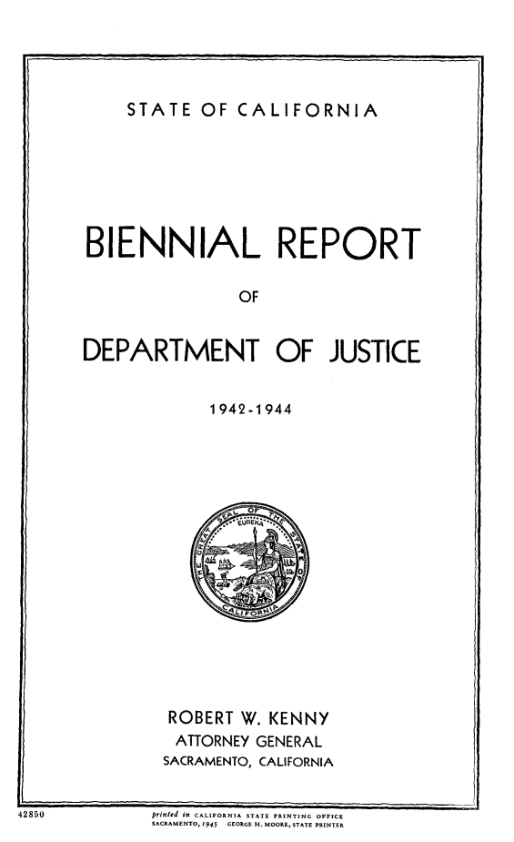 handle is hein.sag/sagca0144 and id is 1 raw text is: STATE OF CALIFORNIA

BIENNIAL REPORT
OF
DEPARTMENT OF JUSTICE

1942-1944

ROBERT W. KENNY
ATTORNEY GENERAL
SACRAMENTO, CALIFORNIA

printed in CALIFORNIA STATE PRINTING OFFICE
SACRAMENTO, 1945  GEORGE H. MOORE, STATE PRINTER

42850

w; _-


