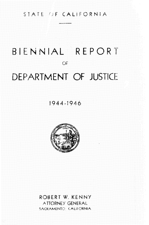 handle is hein.sag/sagca0145 and id is 1 raw text is: STATE  :F CALIFORNIA

BIENN IAL

REPORT

DEPARTMENT OF JUSTICE
1944 -1946

ROBERT W, KENNY
ATTORNEY GENERAL
SACRAMENTC~ LALIt ORNIA

o  f


